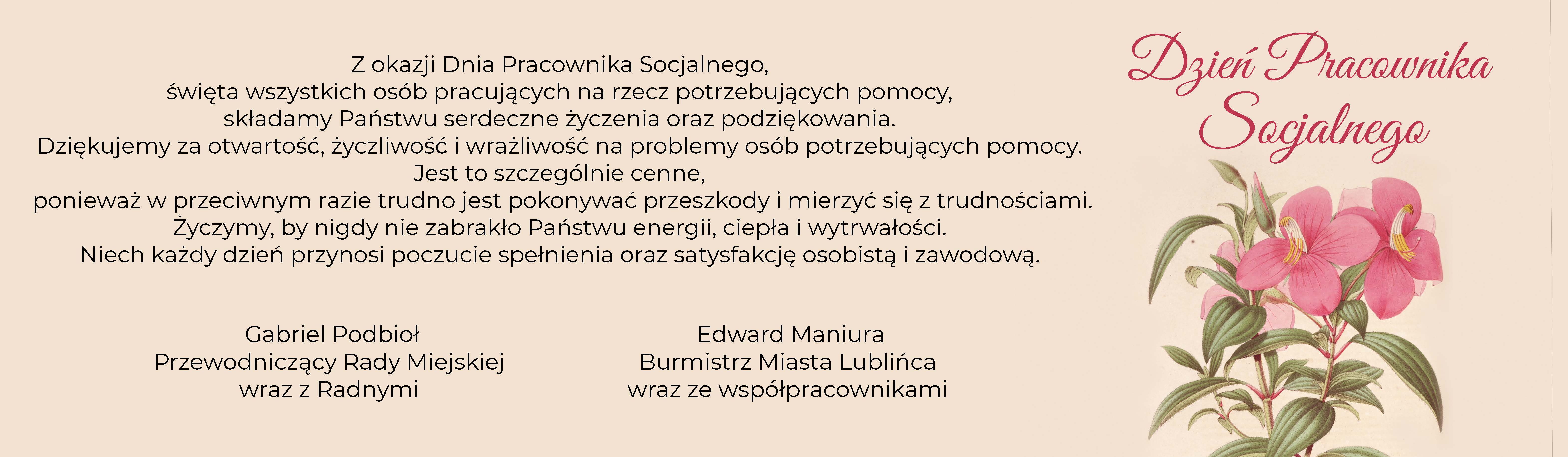 Z okazji Dnia Pracownika Socjalnego, święta wszystkich osób pracujących na rzecz potrzebujących pomocy, składamy Państwu serdeczne życzenia oraz podziękowania.  Dziękujemy za otwartość, życzliwość i wrażliwość na problemy osób potrzebujących pomocy. Jest to szczególnie cenne, ponieważ w przeciwnym razie trudno jest pokonywać przeszkody i mierzyć się z trudnościami.  Życzymy, by nigdy nie zabrakło Państwu energii, ciepła i wytrwałości. Niech każdy dzień przynosi poczucie spełnienia oraz satysfakcję osobistą i zawodową.